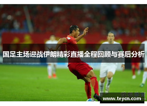 国足主场迎战伊朗精彩直播全程回顾与赛后分析