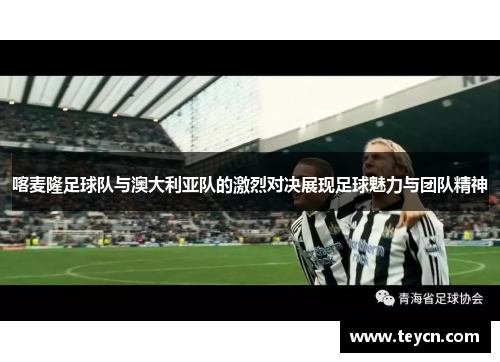 喀麦隆足球队与澳大利亚队的激烈对决展现足球魅力与团队精神