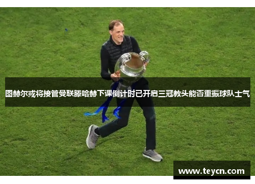 图赫尔或将接管曼联滕哈赫下课倒计时已开启三冠教头能否重振球队士气