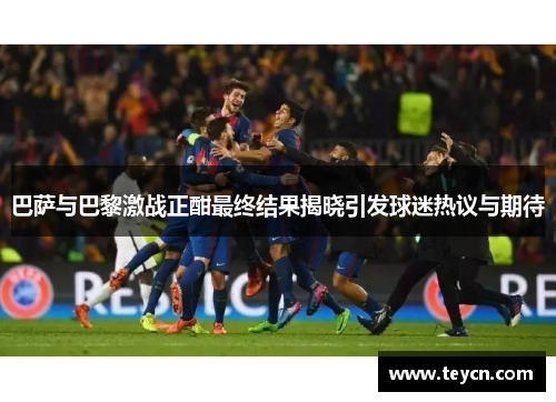 巴萨与巴黎激战正酣最终结果揭晓引发球迷热议与期待