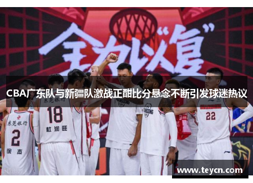 CBA广东队与新疆队激战正酣比分悬念不断引发球迷热议